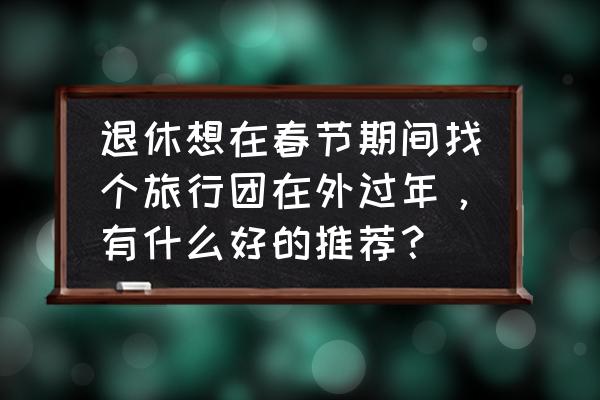 春节出国去哪旅游最好省钱 退休想在春节期间找个旅行团在外过年，有什么好的推荐？