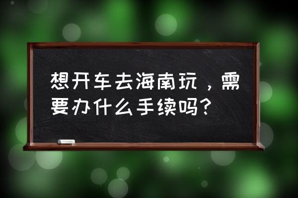 开车旅行需要准备的东西 想开车去海南玩，需要办什么手续吗？