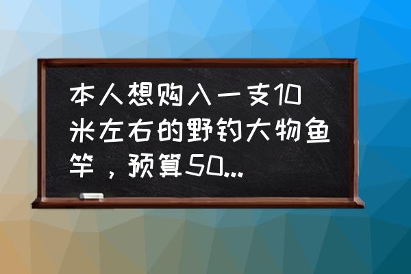 10以内比较大小计算题 本人想购入一支10米左右的野钓大物鱼竿，预算500-600元，求推荐，谢谢？