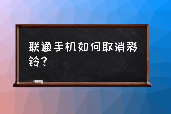 联通怎么退掉彩铃服务 联通手机如何取消彩铃？