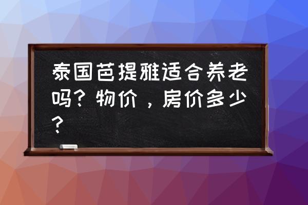 芭提雅旅游值不值得去的地方 泰国芭提雅适合养老吗？物价，房价多少？