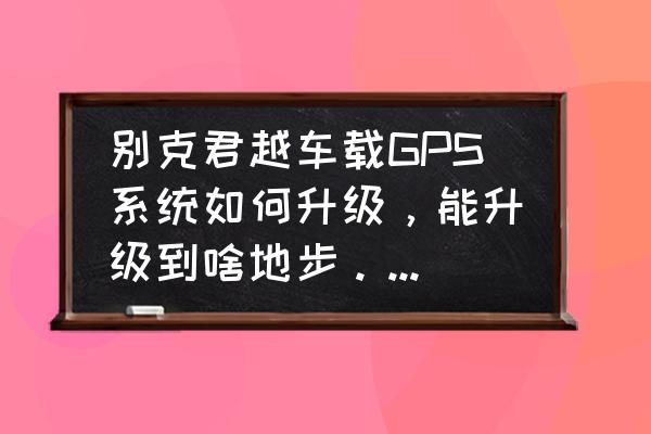 武汉市别克君越原车屏加装导航 别克君越车载GPS系统如何升级，能升级到啥地步。没有倒车影像的能否安装，去4S店需要多少钱？