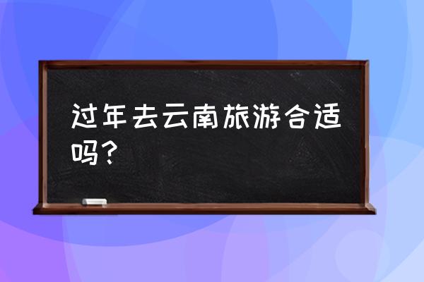 春节去云南旅游怎么去好呢 过年去云南旅游合适吗？