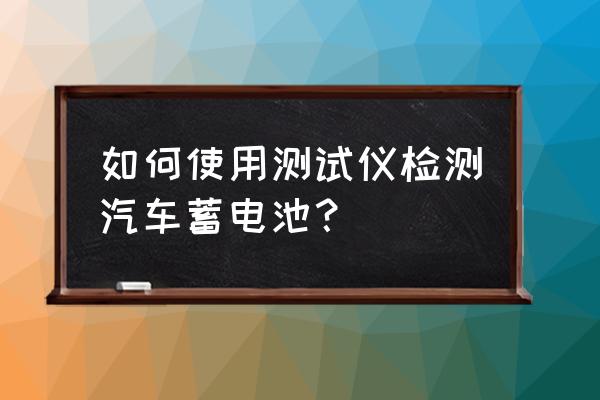 蓄电池检测仪怎么判断电池好坏 如何使用测试仪检测汽车蓄电池？