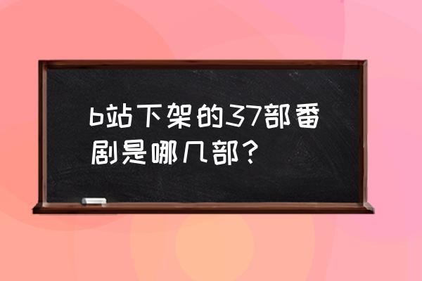 b站番剧和原版对比图 b站下架的37部番剧是哪几部？