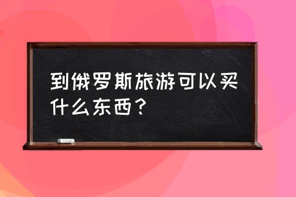 俄罗斯3天旅游攻略大全最新 到俄罗斯旅游可以买什么东西？