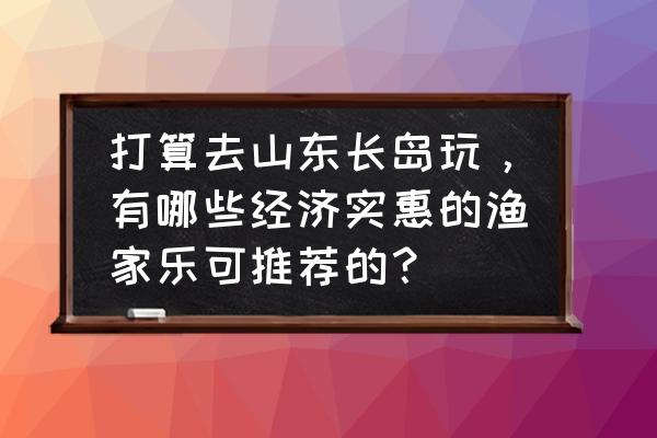 长岛县有什么好玩的地方景点 打算去山东长岛玩，有哪些经济实惠的渔家乐可推荐的？