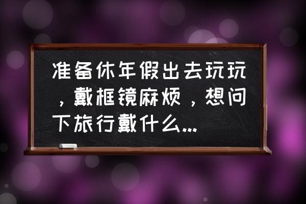 休年假最适合去哪里玩 准备休年假出去玩玩，戴框镜麻烦，想问下旅行戴什么隐形好？