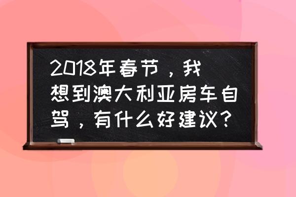 澳洲房车自驾游费用 2018年春节，我想到澳大利亚房车自驾，有什么好建议？