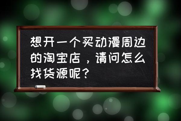 动漫周边店做什么生意好 想开一个买动漫周边的淘宝店，请问怎么找货源呢？