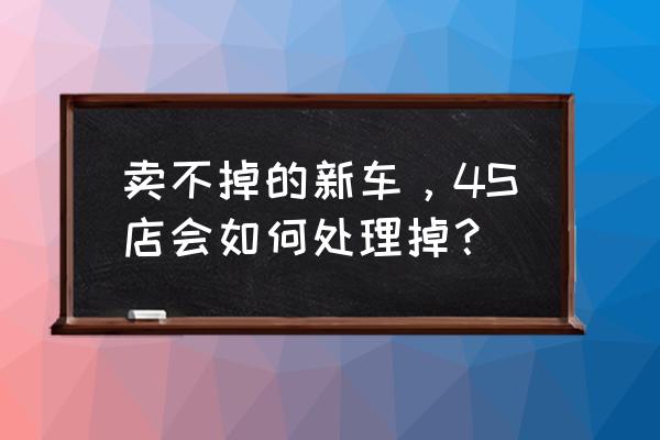 买到新车了该怎么处理 卖不掉的新车，4S店会如何处理掉？