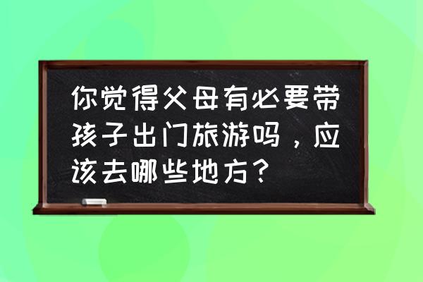 暑假带孩子去哪儿旅游更长见识 你觉得父母有必要带孩子出门旅游吗，应该去哪些地方？