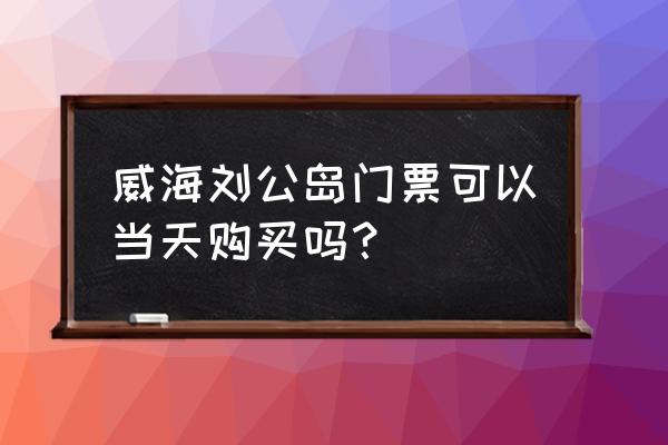 刘公岛门票都包括哪些景点 威海刘公岛门票可以当天购买吗？