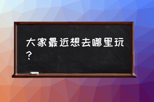 春天想去哪里玩 大家最近想去哪里玩？