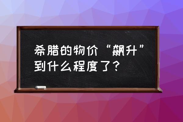 意大利希腊自由行10天多少钱 希腊的物价“飙升”到什么程度了？