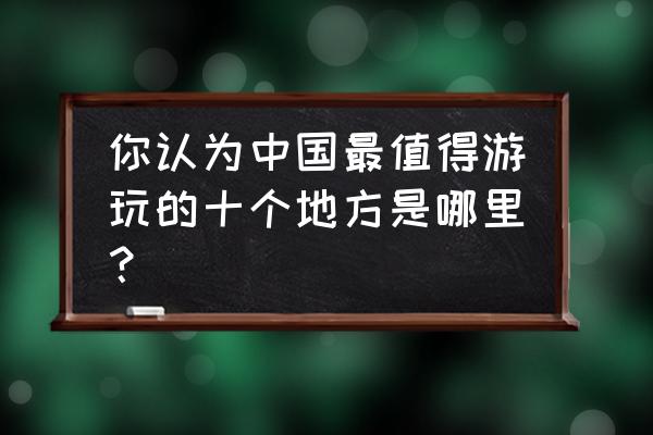 世界100个最著名景点 你认为中国最值得游玩的十个地方是哪里？