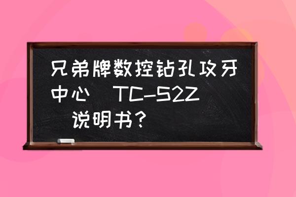 攻牙机说明书 兄弟牌数控钻孔攻牙中心(TC-S2Z)说明书？