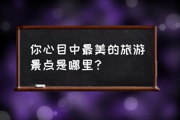 中国100个著名景点 你心目中最美的旅游景点是哪里？