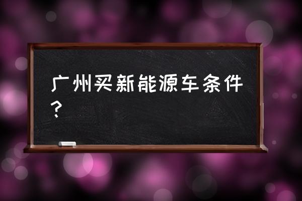 上广州牌的新能源车需要什么条件 广州买新能源车条件？