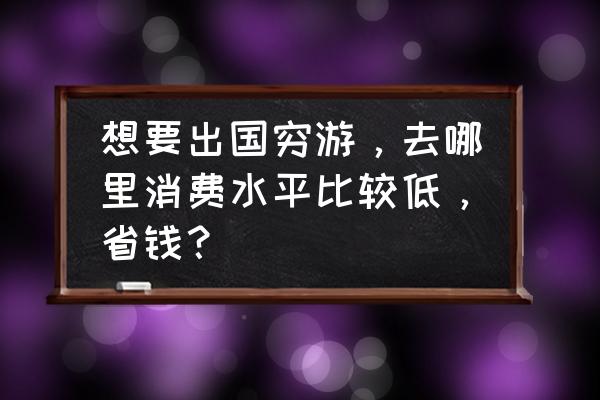 穷游怎么用最经济的费用 想要出国穷游，去哪里消费水平比较低，省钱？