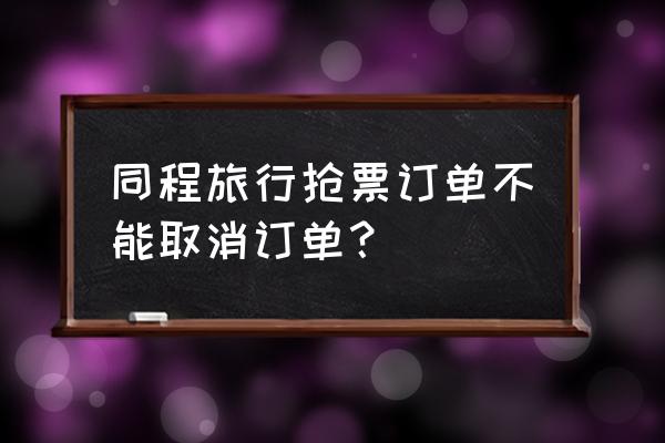 同程旅行不可取消的订单怎么取消 同程旅行抢票订单不能取消订单？