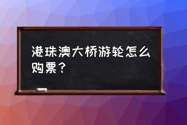 港珠澳大桥巴士购票 港珠澳大桥游轮怎么购票？