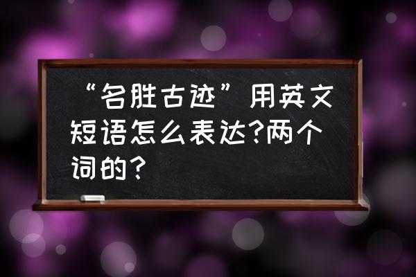 中国的名胜古迹用英语怎么说 “名胜古迹”用英文短语怎么表达?两个词的？