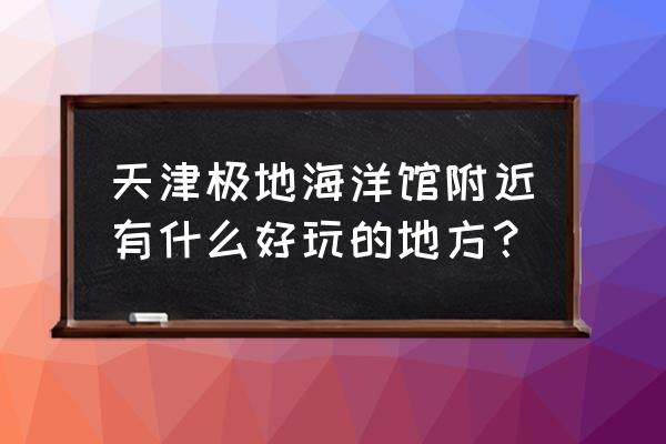 天津海洋馆极地馆攻略 天津极地海洋馆附近有什么好玩的地方？