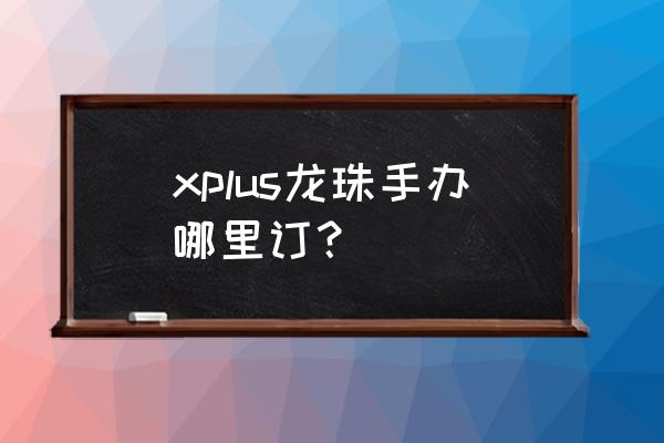 英雄联盟手办怎么购买 xplus龙珠手办哪里订？