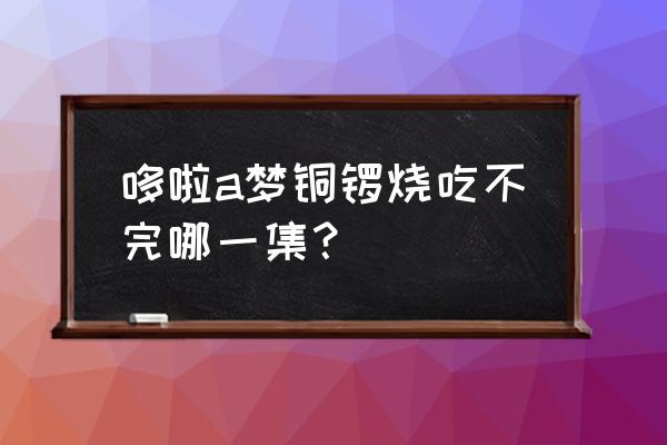 小叮当铜锣烧完整版 哆啦a梦铜锣烧吃不完哪一集？