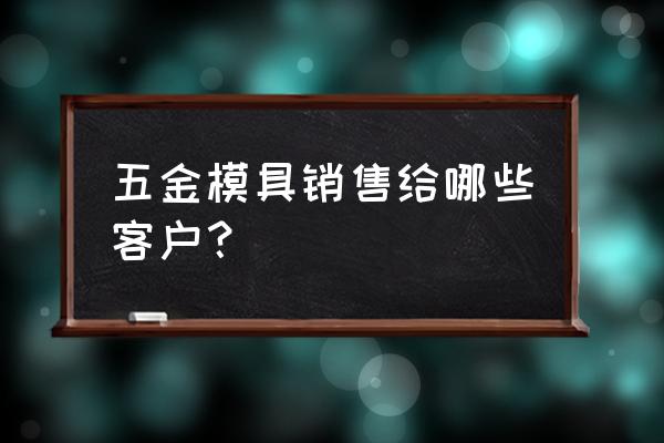 做模具怎么找客户 五金模具销售给哪些客户？