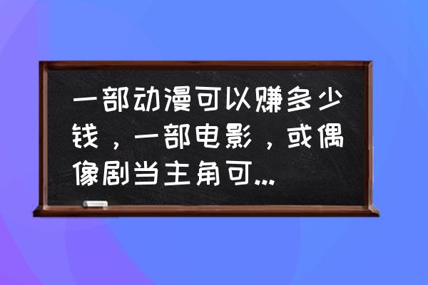 动漫公司如何挣钱 一部动漫可以赚多少钱，一部电影，或偶像剧当主角可以赚多少钱？