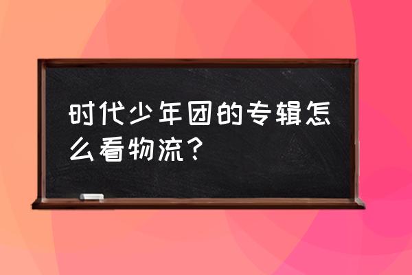 快团团怎么对接物流 时代少年团的专辑怎么看物流？