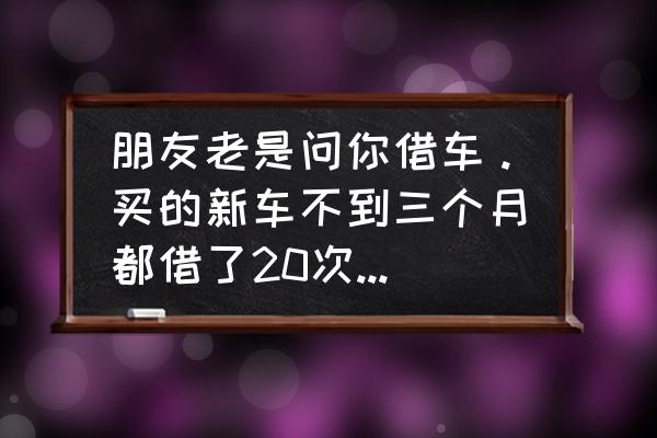 借车那些事你看懂了吗 朋友老是问你借车。买的新车不到三个月都借了20次了，咋拒绝呢？