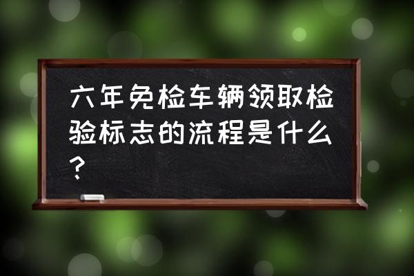 单位车六年免检标志怎么领取 六年免检车辆领取检验标志的流程是什么？