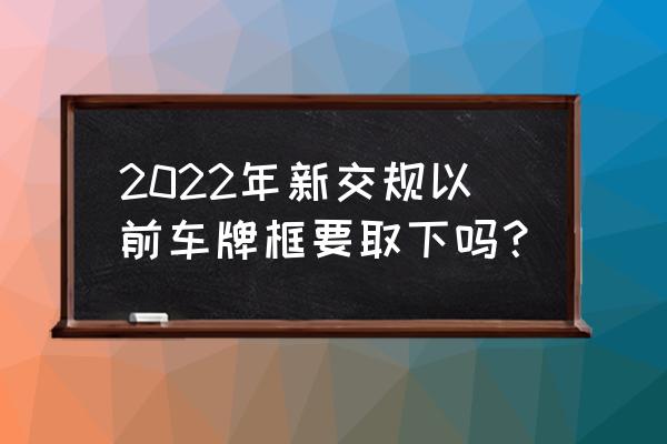 2022新式号牌 2022年新交规以前车牌框要取下吗？