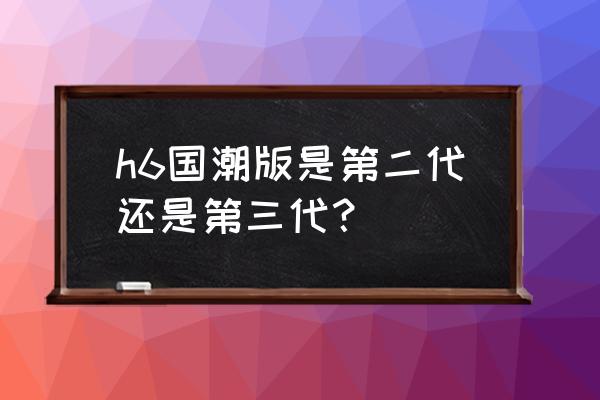 哈弗h6国潮版跟第三代哪个值得买 h6国潮版是第二代还是第三代？