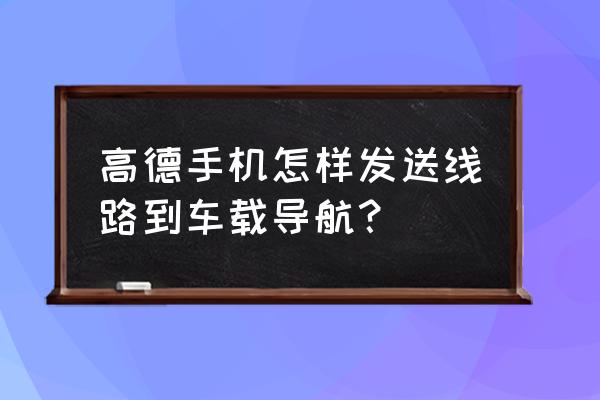 高德地图发送路线至汽车怎么操作 高德手机怎样发送线路到车载导航？