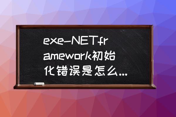 netframework版本低怎么升级 exe-NETframework初始化错误是怎么回事啊谢谢？