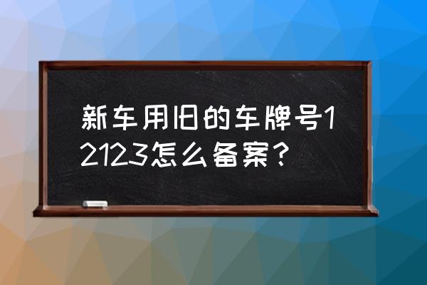 买新车想用原车辆号牌需要怎么办 新车用旧的车牌号12123怎么备案？