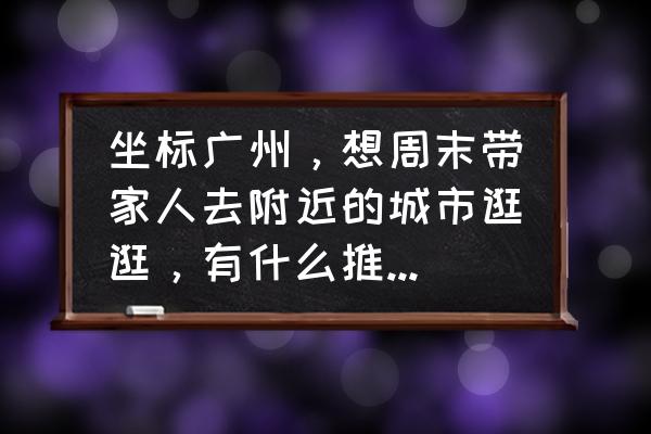 广东短途旅游十大必去景点 坐标广州，想周末带家人去附近的城市逛逛，有什么推荐的吗？