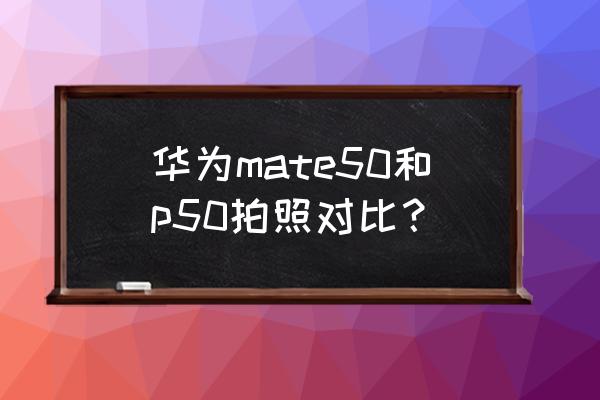 华为p50手机全貌 华为mate50和p50拍照对比？