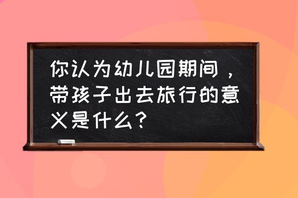 带孩子旅游是为了什么开阔眼界 你认为幼儿园期间，带孩子出去旅行的意义是什么？