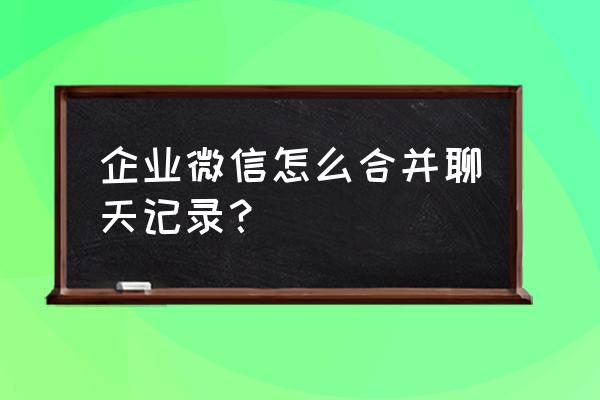 微信怎么把好几段聊天记录合并 企业微信怎么合并聊天记录？