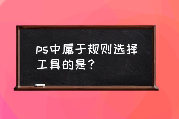 在ps中选择对象有哪几种方法 ps中属于规则选择工具的是？