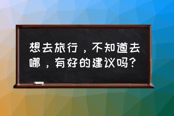 中国地理50个必去的地方 想去旅行，不知道去哪，有好的建议吗？