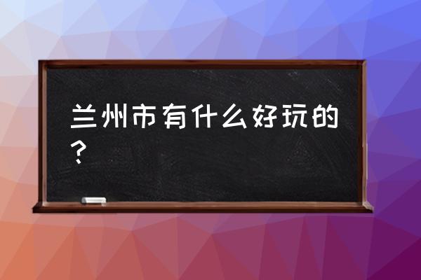 兰州最好玩的地方是哪里 兰州市有什么好玩的？