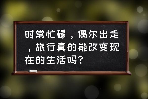 旅游规划思路的转变分为几个阶段 时常忙碌，偶尔出走，旅行真的能改变现在的生活吗？