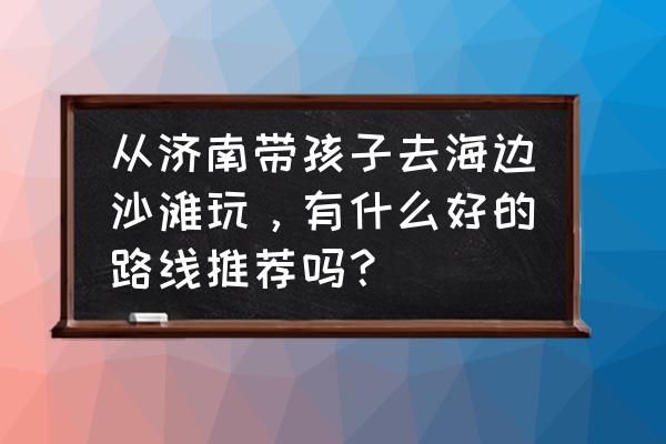 济南二日游带孩子最佳攻略 从济南带孩子去海边沙滩玩，有什么好的路线推荐吗？