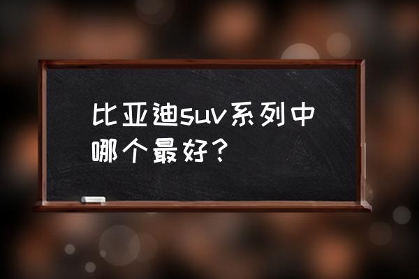 十大口碑最好的suv车型 比亚迪suv系列中哪个最好？